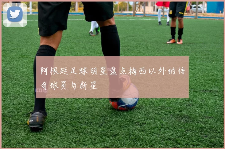阿根廷足球明星盘点梅西以外的传奇球员与新星