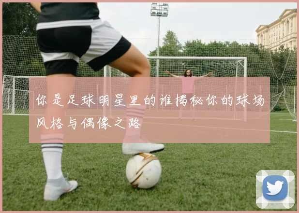 你是足球明星里的谁揭秘你的球场风格与偶像之路
