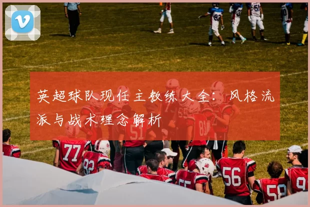 英超球队现任主教练大全：风格流派与战术理念解析