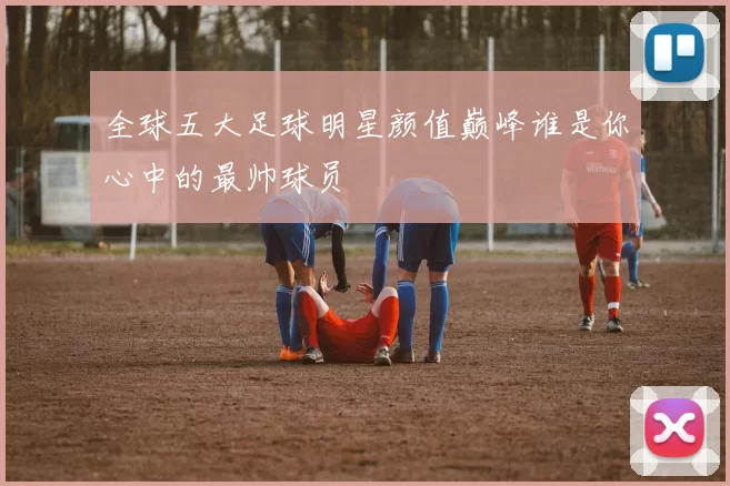全球五大足球明星颜值巅峰谁是你心中的最帅球员