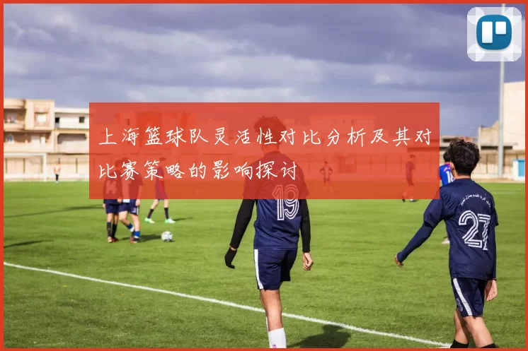 上海篮球队灵活性对比分析及其对比赛策略的影响探讨