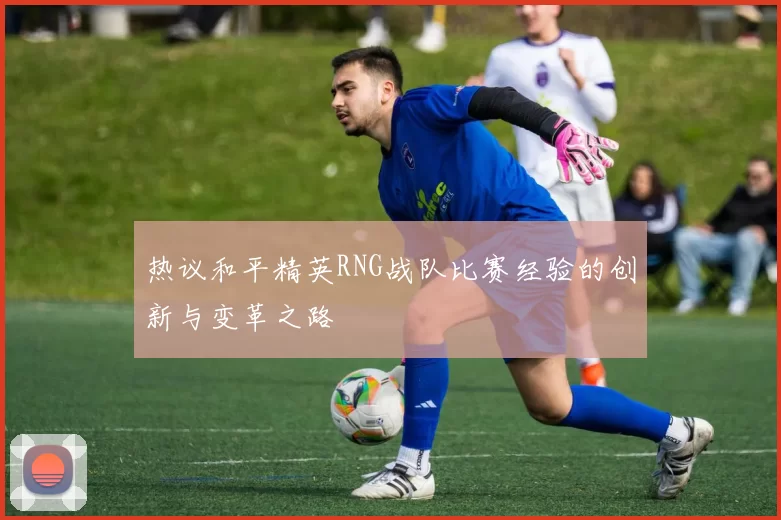 热议和平精英RNG战队比赛经验的创新与变革之路
