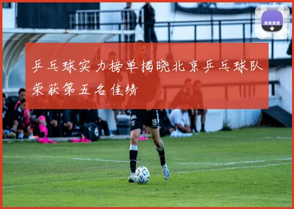 乒乓球实力榜单揭晓北京乒乓球队荣获第五名佳绩
