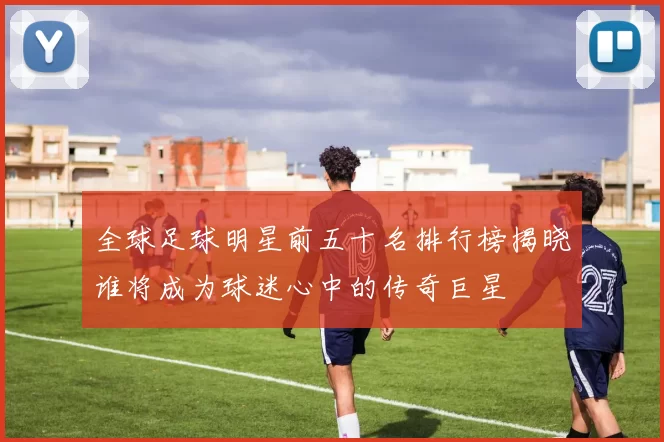全球足球明星前五十名排行榜揭晓谁将成为球迷心中的传奇巨星