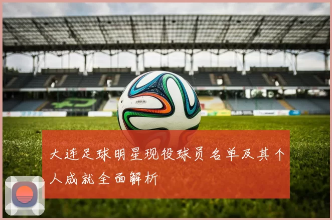 大连足球明星现役球员名单及其个人成就全面解析