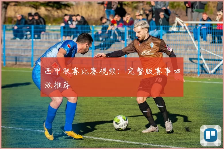 西甲联赛比赛视频：完整版赛事回放推荐