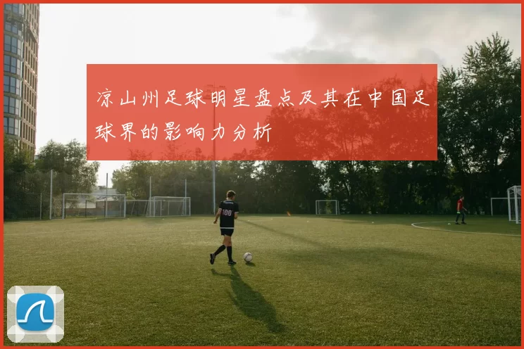 凉山州足球明星盘点及其在中国足球界的影响力分析