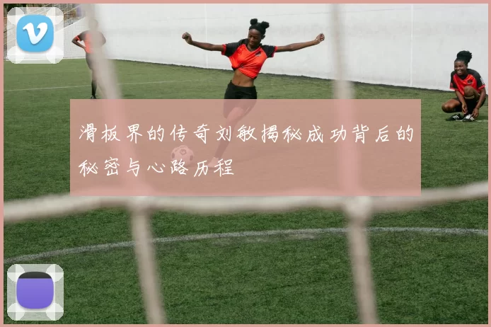 滑板界的传奇刘敏揭秘成功背后的秘密与心路历程