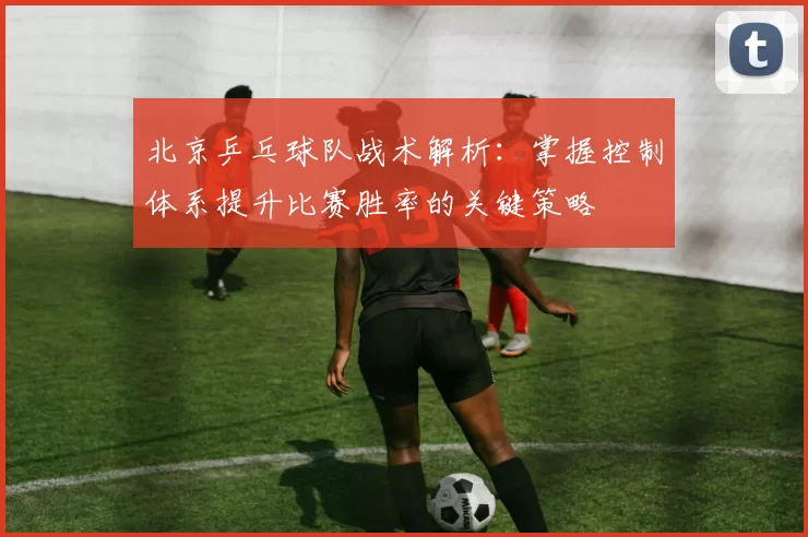 北京乒乓球队战术解析：掌握控制体系提升比赛胜率的关键策略