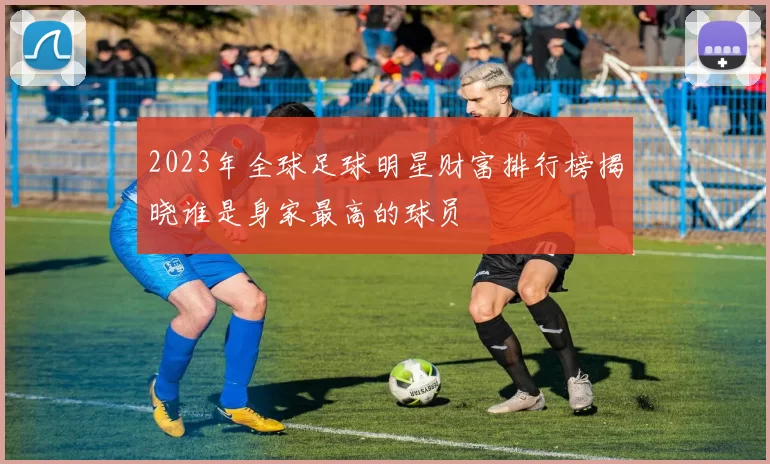 2023年全球足球明星财富排行榜揭晓谁是身家最高的球员