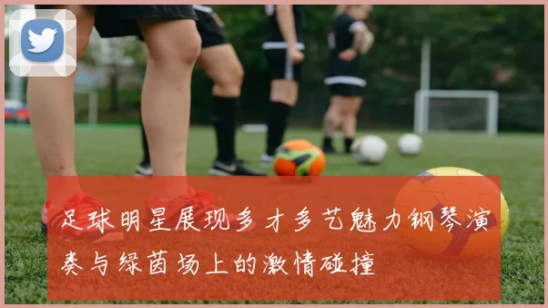 足球明星展现多才多艺魅力钢琴演奏与绿茵场上的激情碰撞