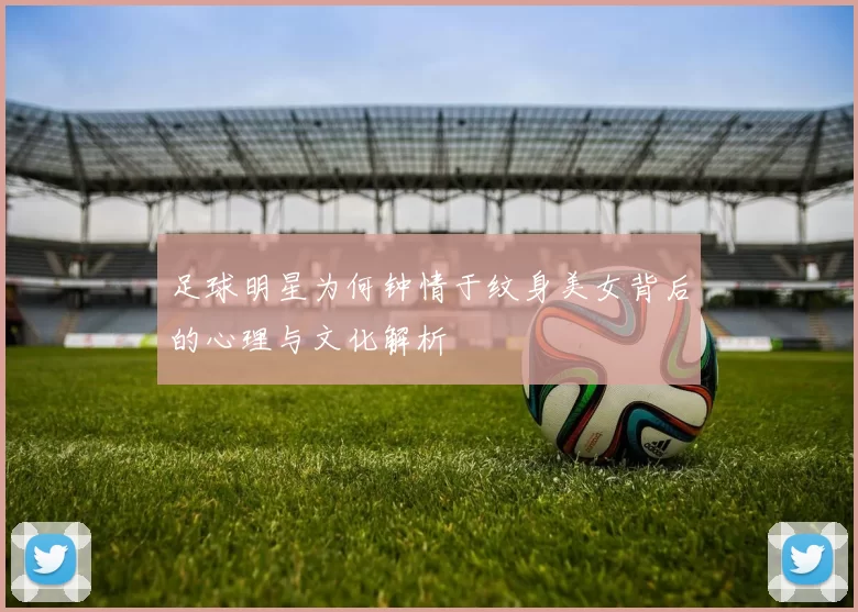 足球明星为何钟情于纹身美女背后的心理与文化解析