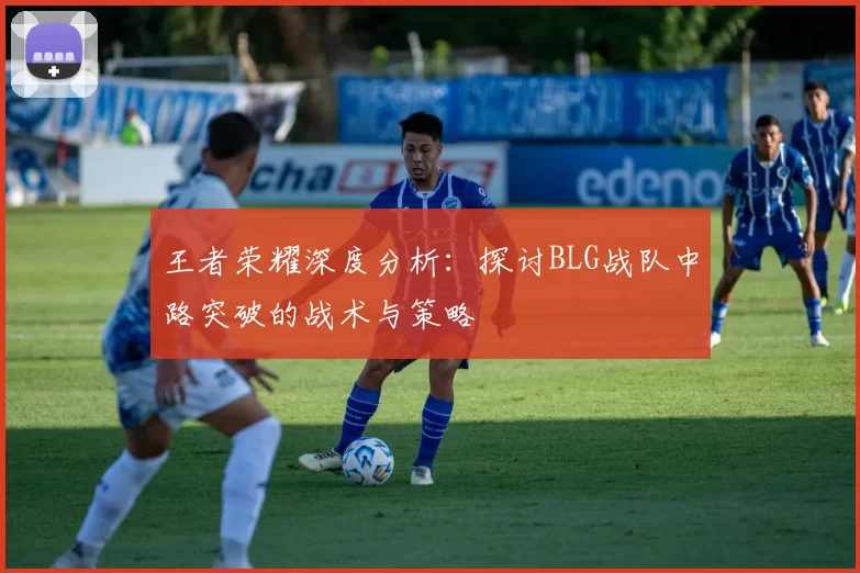 王者荣耀深度分析：探讨BLG战队中路突破的战术与策略