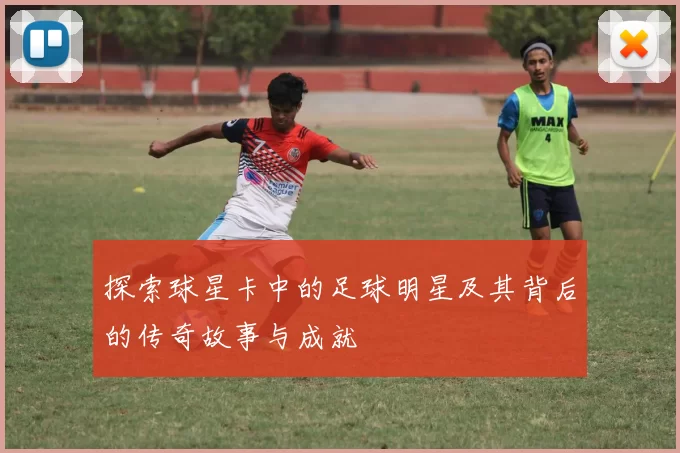 探索球星卡中的足球明星及其背后的传奇故事与成就