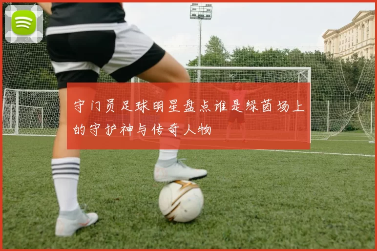 守门员足球明星盘点谁是绿茵场上的守护神与传奇人物