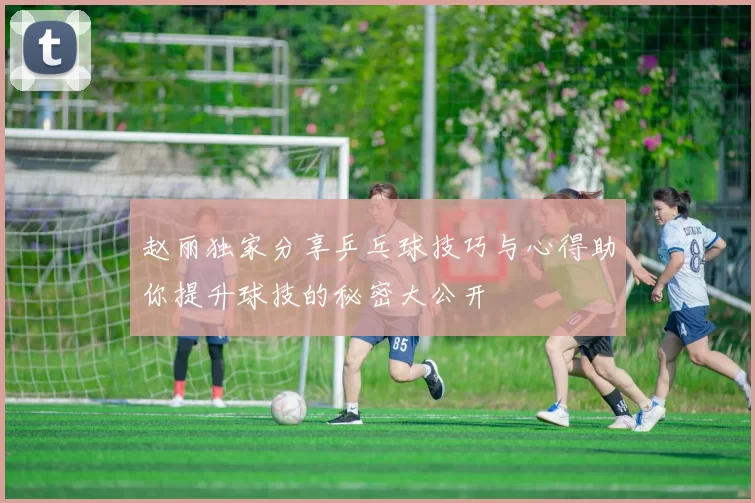 赵丽独家分享乒乓球技巧与心得助你提升球技的秘密大公开