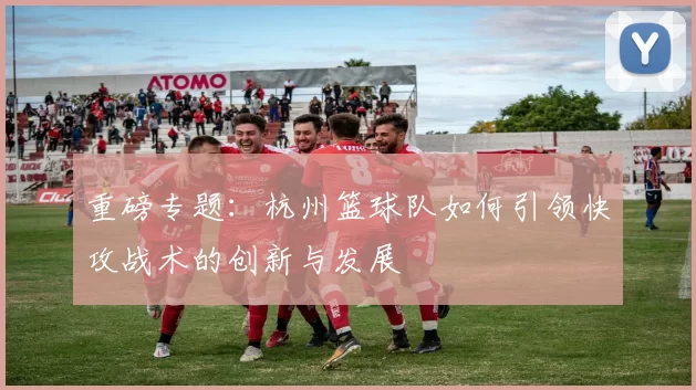 重磅专题：杭州篮球队如何引领快攻战术的创新与发展