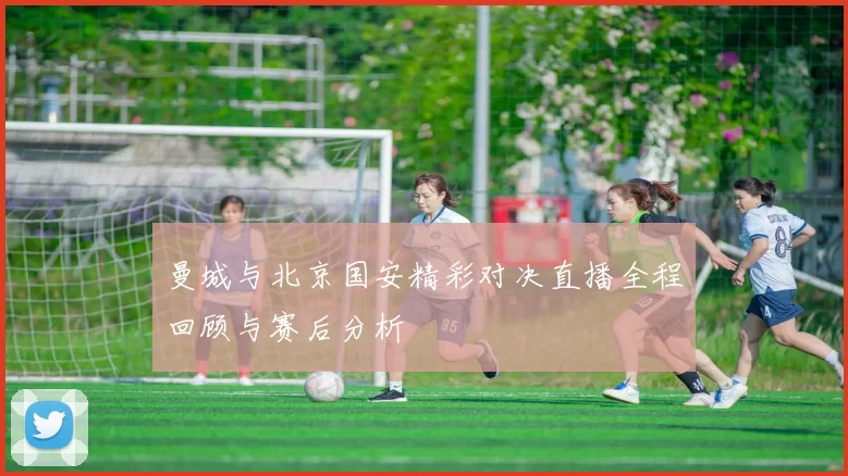 曼城与北京国安精彩对决直播全程回顾与赛后分析