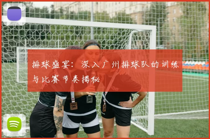 排球盛宴：深入广州排球队的训练与比赛节奏揭秘