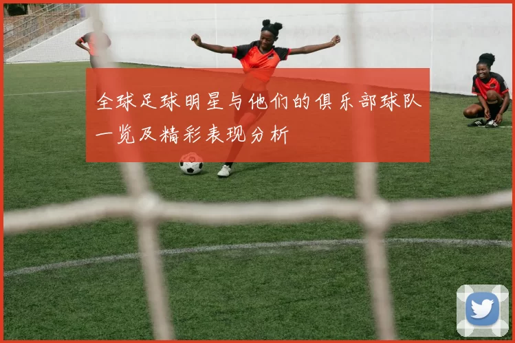 全球足球明星与他们的俱乐部球队一览及精彩表现分析