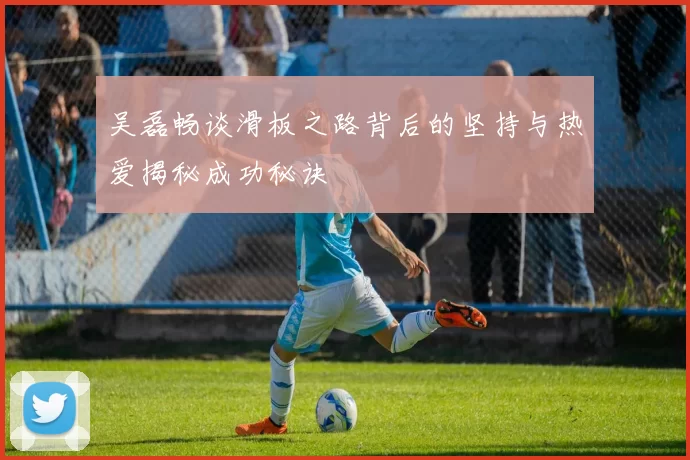 吴磊畅谈滑板之路背后的坚持与热爱揭秘成功秘诀