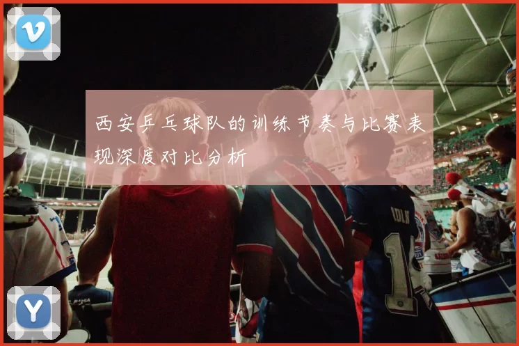西安乒乓球队的训练节奏与比赛表现深度对比分析