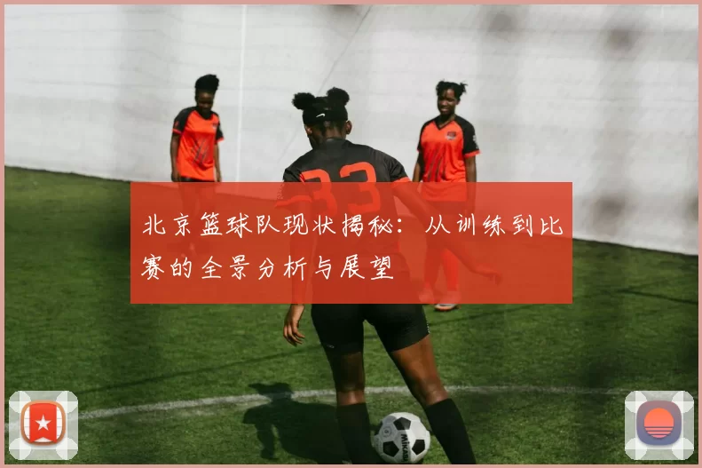 北京篮球队现状揭秘：从训练到比赛的全景分析与展望