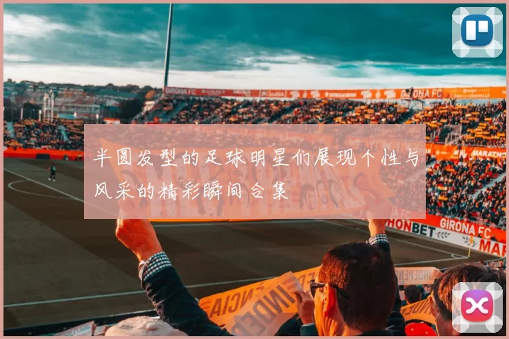 半圆发型的足球明星们展现个性与风采的精彩瞬间合集