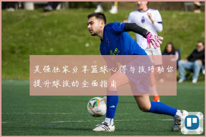 吴强独家分享篮球心得与技巧助你提升球技的全面指南
