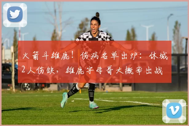 火箭斗雄鹿！伤病名单出炉：休城2人伤缺，雄鹿字母哥大概率出战