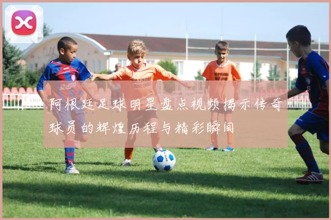 阿根廷足球明星盘点视频揭示传奇球员的辉煌历程与精彩瞬间