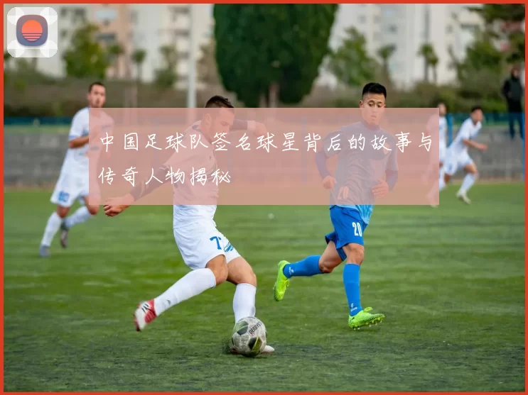 中国足球队签名球星背后的故事与传奇人物揭秘