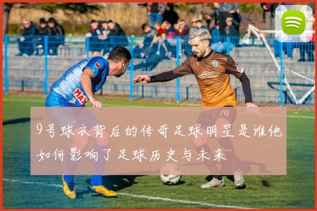 9号球衣背后的传奇足球明星是谁他如何影响了足球历史与未来