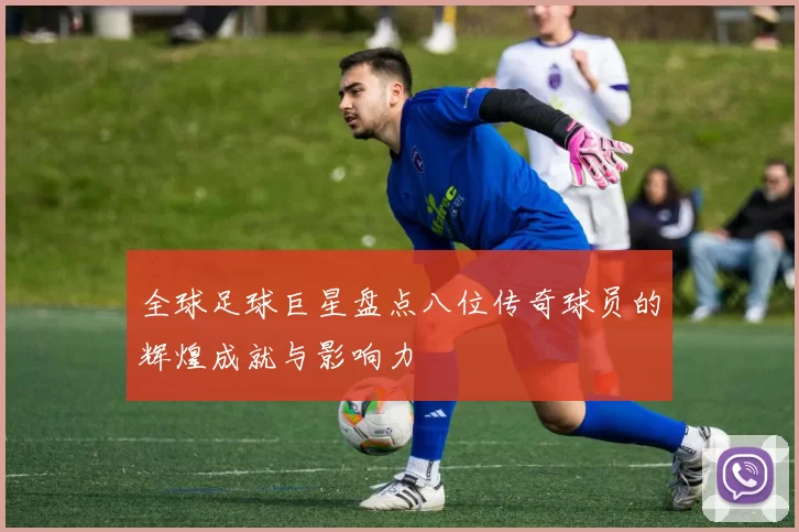 全球足球巨星盘点八位传奇球员的辉煌成就与影响力