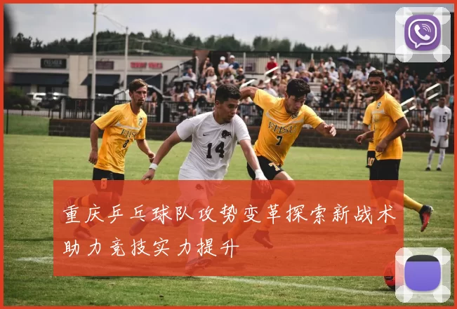 重庆乒乓球队攻势变革探索新战术助力竞技实力提升