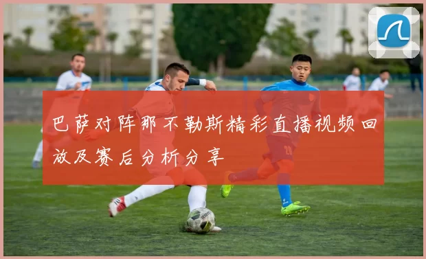 巴萨对阵那不勒斯精彩直播视频回放及赛后分析分享
