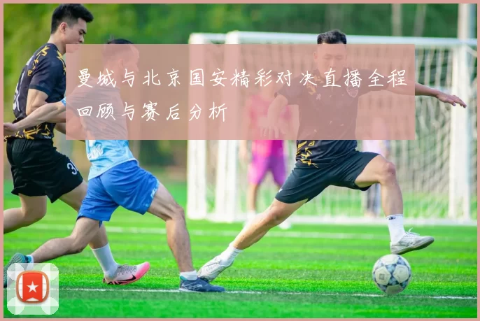 曼城与北京国安精彩对决直播全程回顾与赛后分析