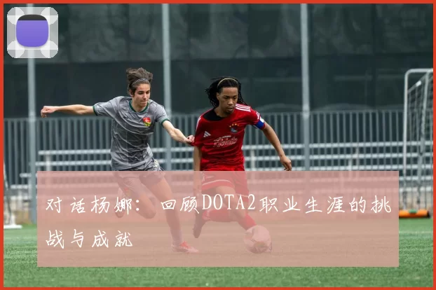 对话杨娜：回顾DOTA2职业生涯的挑战与成就