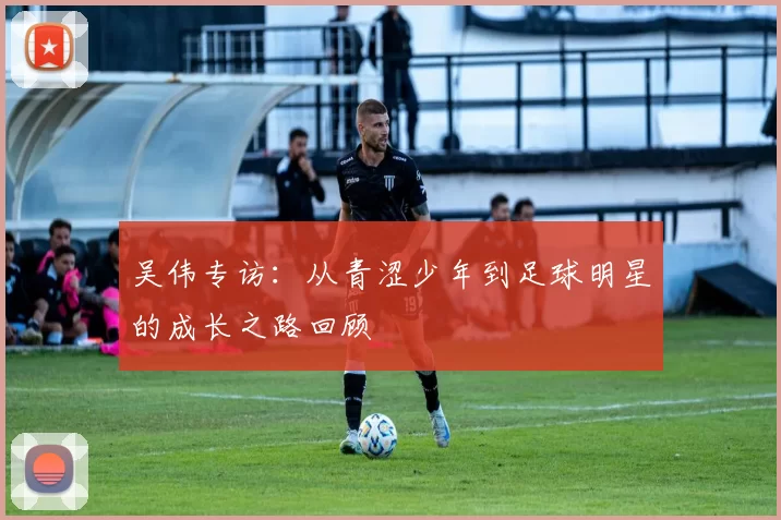 吴伟专访：从青涩少年到足球明星的成长之路回顾
