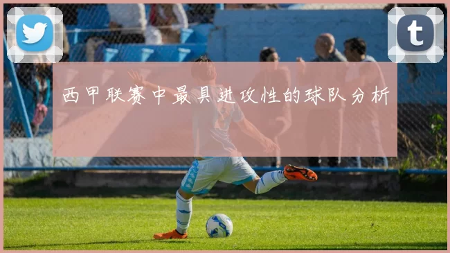 西甲联赛中最具进攻性的球队分析