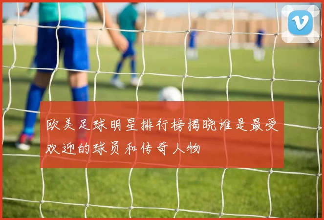 欧美足球明星排行榜揭晓谁是最受欢迎的球员和传奇人物
