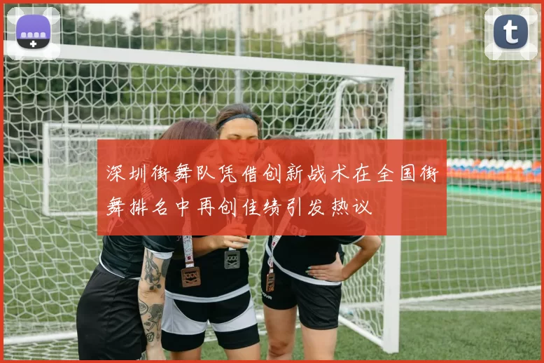 深圳街舞队凭借创新战术在全国街舞排名中再创佳绩引发热议