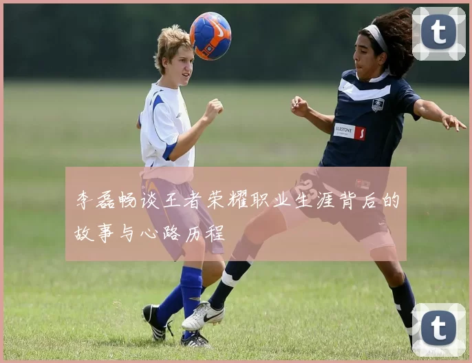 李磊畅谈王者荣耀职业生涯背后的故事与心路历程