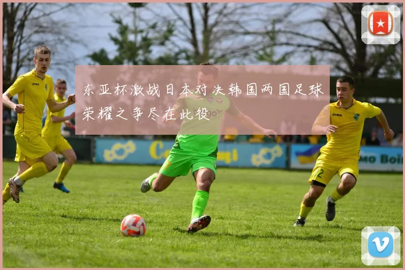 东亚杯激战日本对决韩国两国足球荣耀之争尽在此役