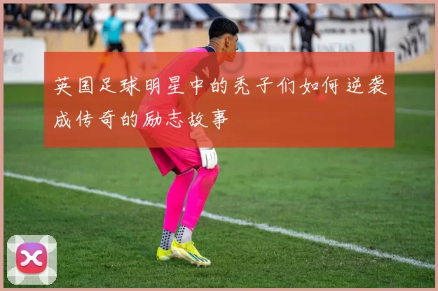 英国足球明星中的秃子们如何逆袭成传奇的励志故事