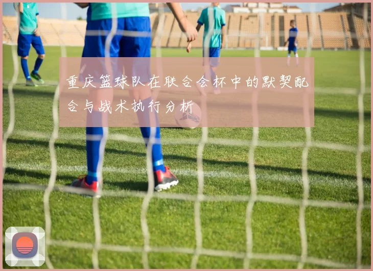 重庆篮球队在联合会杯中的默契配合与战术执行分析