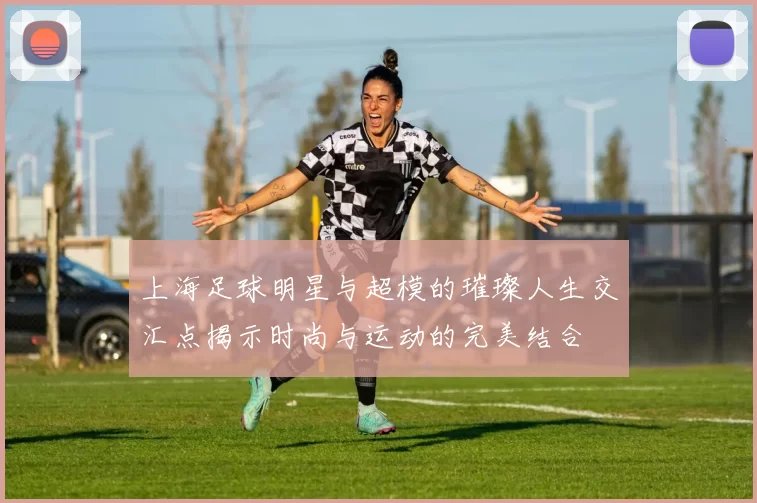上海足球明星与超模的璀璨人生交汇点揭示时尚与运动的完美结合