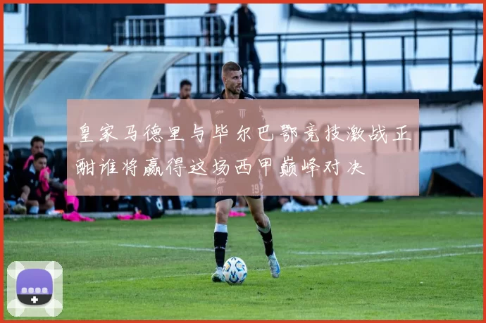 皇家马德里与毕尔巴鄂竞技激战正酣谁将赢得这场西甲巅峰对决
