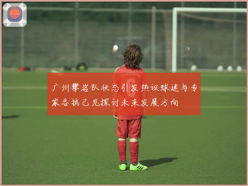 广州攀岩队状态引发热议球迷与专家各执己见探讨未来发展方向