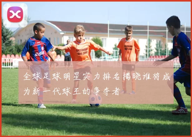 全球足球明星实力排名揭晓谁将成为新一代球王的争夺者